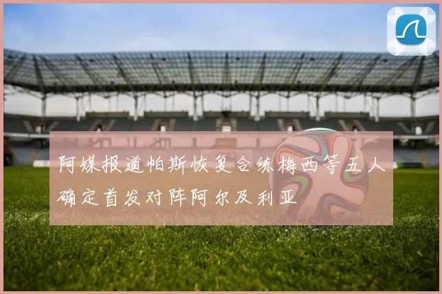 阿媒报道帕斯恢复合练梅西等五人确定首发对阵阿尔及利亚