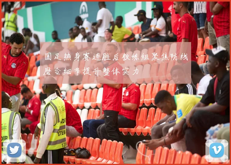 国足热身赛连胜后教练组聚焦防线磨合细节提升整体实力