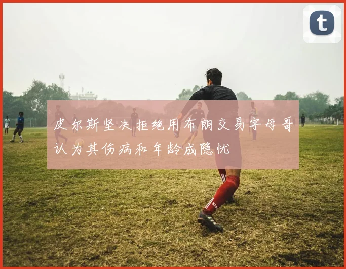 皮尔斯坚决拒绝用布朗交易字母哥认为其伤病和年龄成隐忧