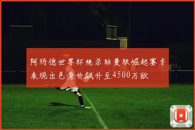 阿玛德世界杯绝杀助曼联崛起赛季表现出色身价飙升至4500万欧