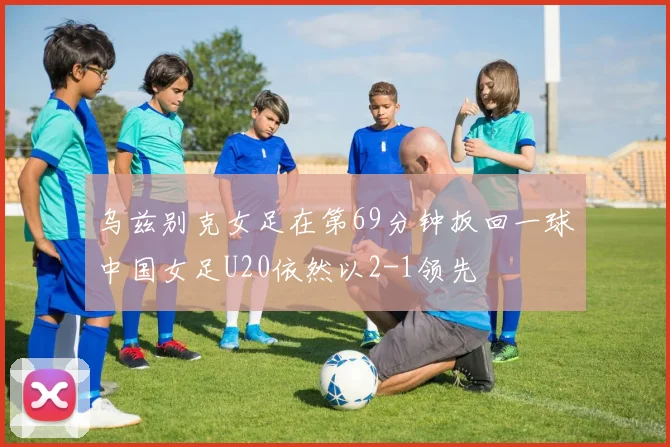 乌兹别克女足在第69分钟扳回一球中国女足U20依然以2-1领先