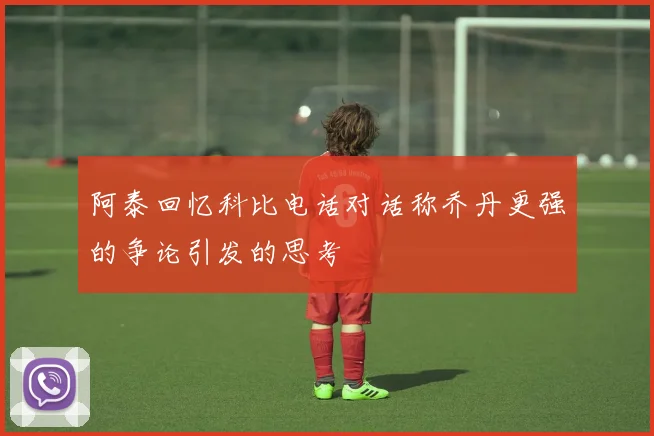 阿泰回忆科比电话对话称乔丹更强的争论引发的思考
