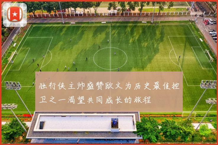 独行侠主帅盛赞欧文为历史最佳控卫之一渴望共同成长的旅程