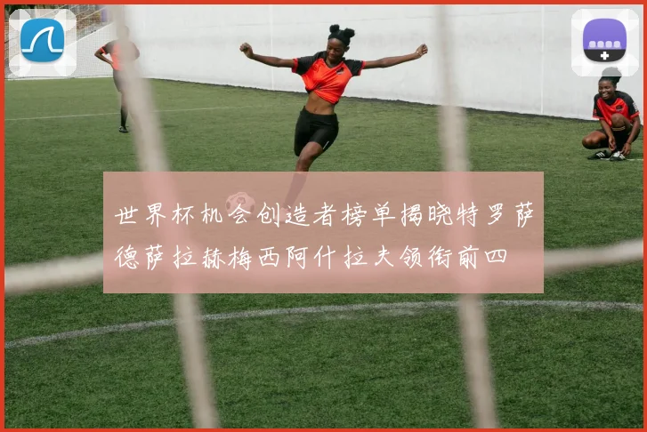 世界杯机会创造者榜单揭晓特罗萨德萨拉赫梅西阿什拉夫领衔前四