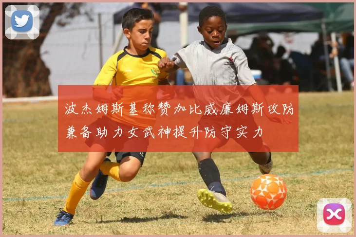 波杰姆斯基称赞加比威廉姆斯攻防兼备助力女武神提升防守实力