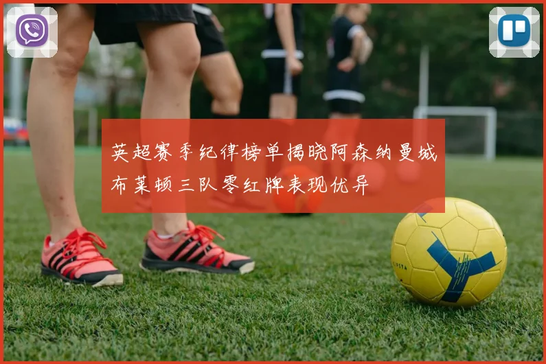 英超赛季纪律榜单揭晓阿森纳曼城布莱顿三队零红牌表现优异
