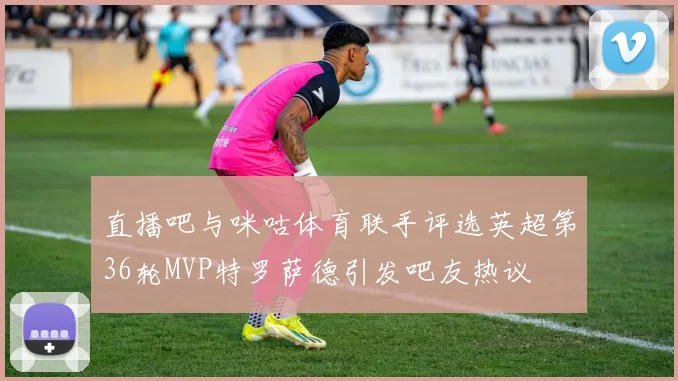 直播吧与咪咕体育联手评选英超第36轮MVP特罗萨德引发吧友热议