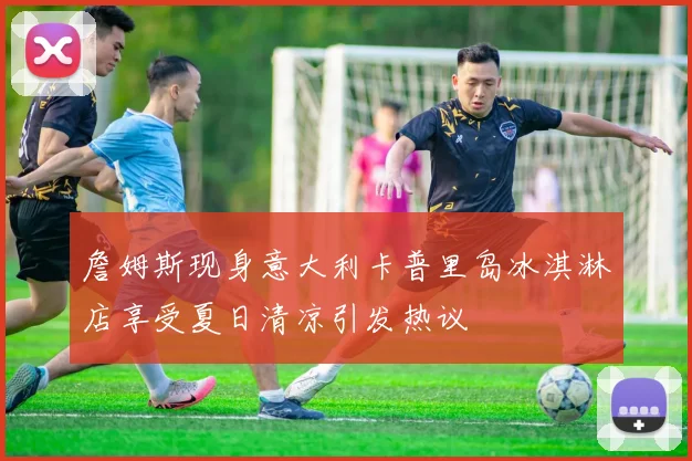 詹姆斯现身意大利卡普里岛冰淇淋店享受夏日清凉引发热议