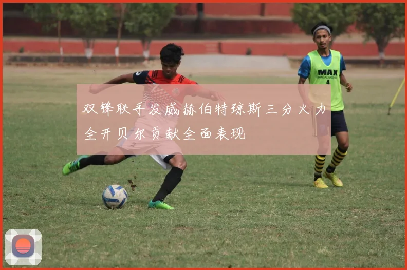 双锋联手发威赫伯特琼斯三分火力全开贝尔贡献全面表现
