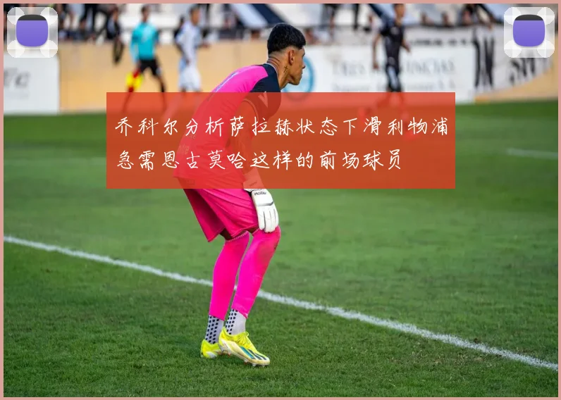 乔科尔分析萨拉赫状态下滑利物浦急需恩古莫哈这样的前场球员