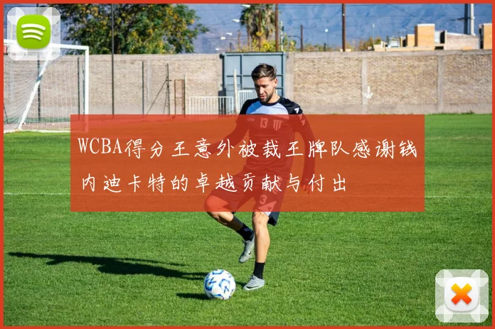 WCBA得分王意外被裁王牌队感谢钱内迪卡特的卓越贡献与付出