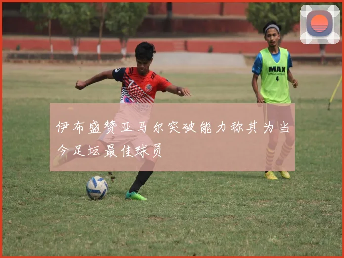伊布盛赞亚马尔突破能力称其为当今足坛最佳球员