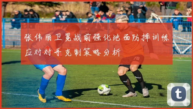 张伟丽卫冕战前强化地面防摔训练应对对手克制策略分析