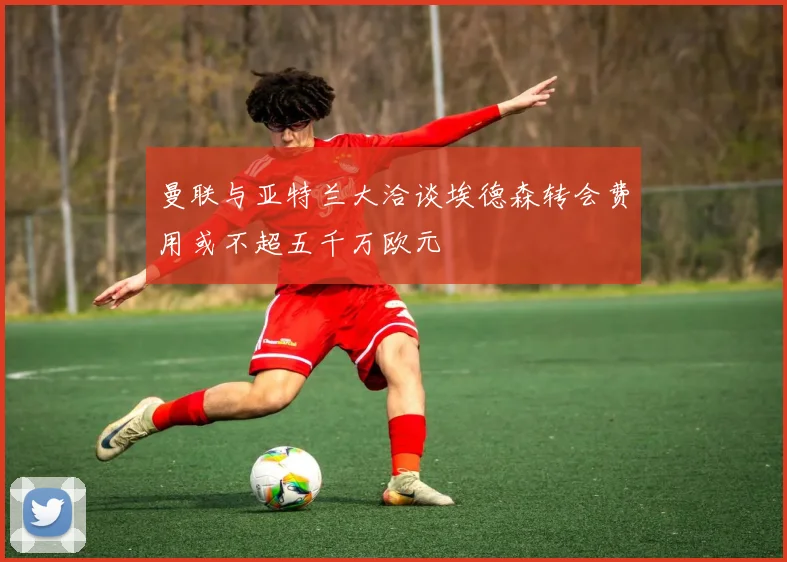 曼联与亚特兰大洽谈埃德森转会费用或不超五千万欧元
