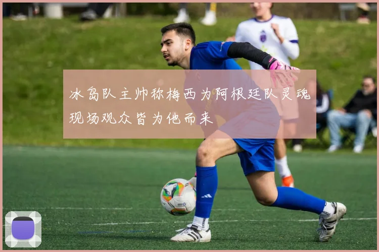 冰岛队主帅称梅西为阿根廷队灵魂现场观众皆为他而来