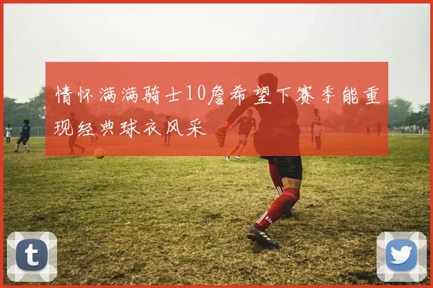情怀满满骑士10詹希望下赛季能重现经典球衣风采