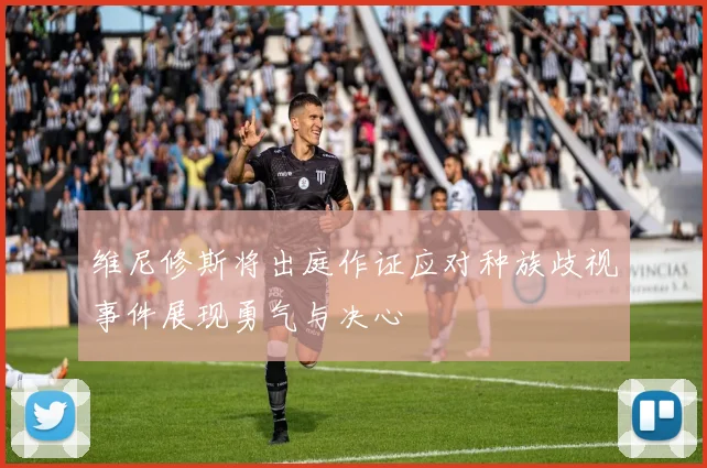 维尼修斯将出庭作证应对种族歧视事件展现勇气与决心