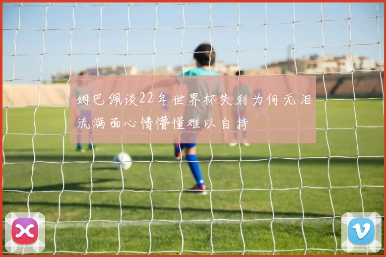 姆巴佩谈22年世界杯失利为何无泪流满面心情懵懂难以自持