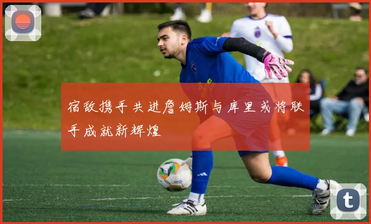 宿敌携手共进詹姆斯与库里或将联手成就新辉煌
