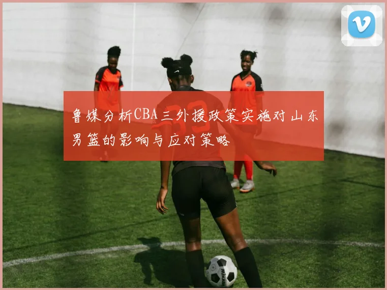 鲁媒分析CBA三外援政策实施对山东男篮的影响与应对策略