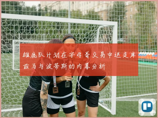 雄鹿队计划在字母哥交易中送走库兹马与波蒂斯的内幕分析