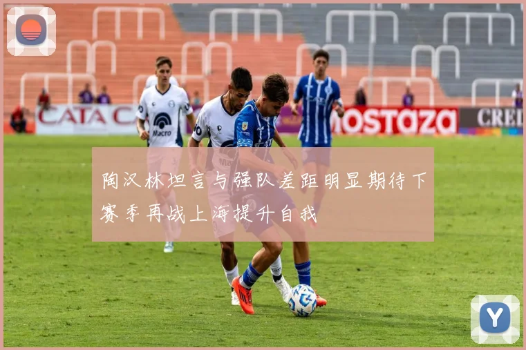 陶汉林坦言与强队差距明显期待下赛季再战上海提升自我