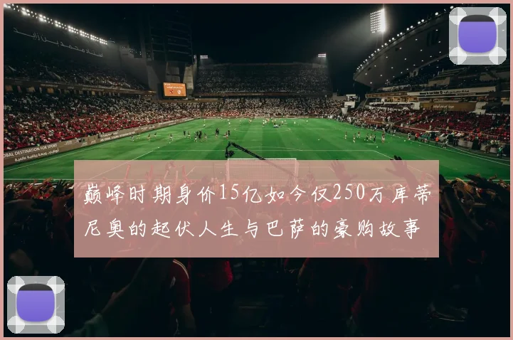 巅峰时期身价15亿如今仅250万库蒂尼奥的起伏人生与巴萨的豪购故事