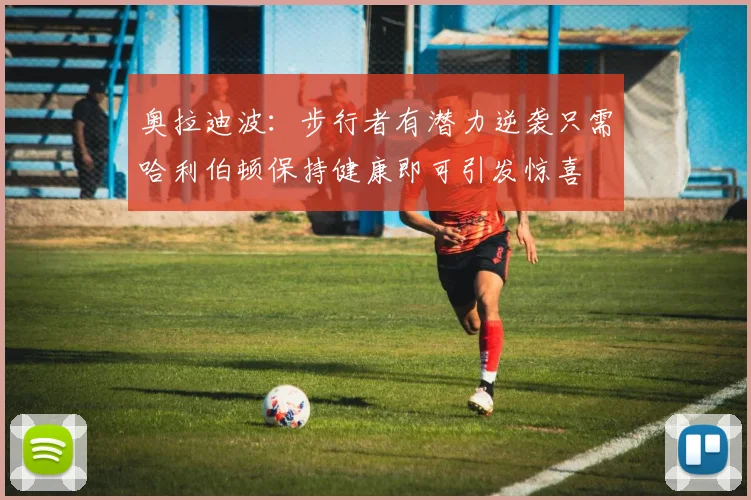 奥拉迪波：步行者有潜力逆袭只需哈利伯顿保持健康即可引发惊喜