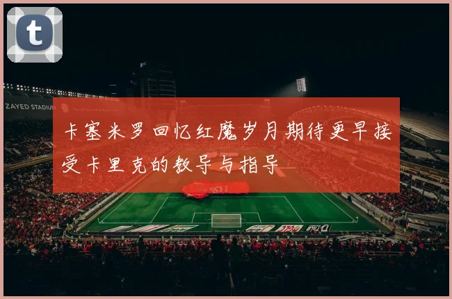卡塞米罗回忆红魔岁月期待更早接受卡里克的教导与指导