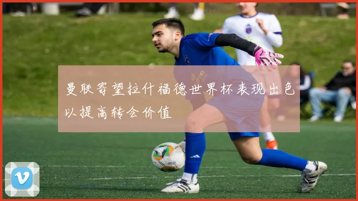 曼联寄望拉什福德世界杯表现出色以提高转会价值