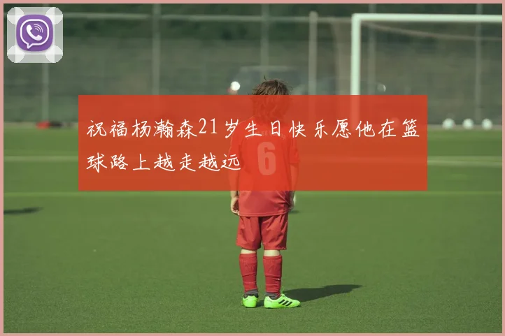 祝福杨瀚森21岁生日快乐愿他在篮球路上越走越远