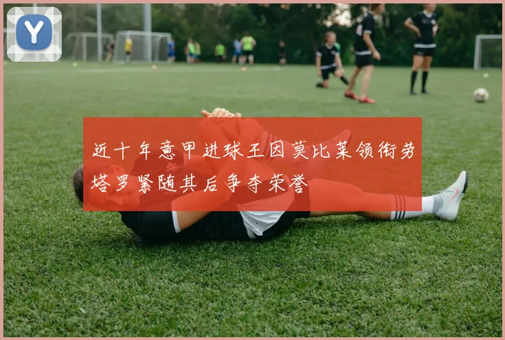 近十年意甲进球王因莫比莱领衔劳塔罗紧随其后争夺荣誉