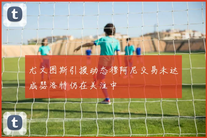 尤文图斯引援动态穆阿尼交易未达成瑟洛特仍在关注中