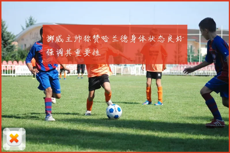 挪威主帅称赞哈兰德身体状态良好强调其重要性
