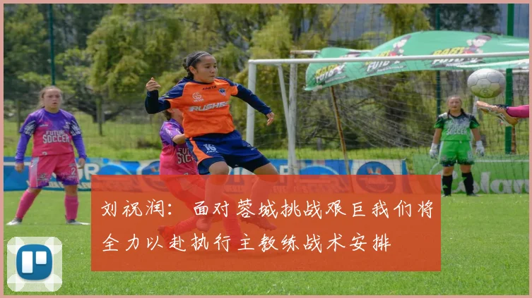 刘祝润：面对蓉城挑战艰巨我们将全力以赴执行主教练战术安排