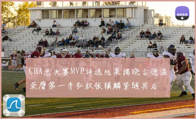 CBA总决赛MVP评选结果揭晓古德温荣膺第一李弘权张镇麟紧随其后
