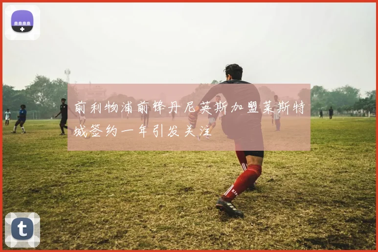 前利物浦前锋丹尼英斯加盟莱斯特城签约一年引发关注