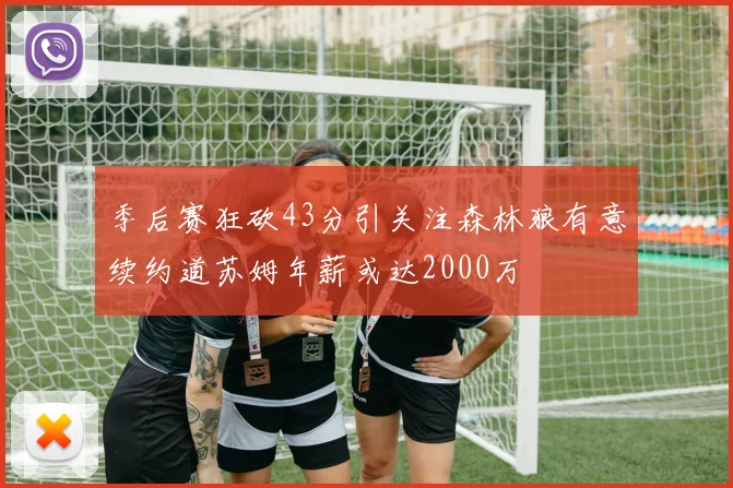季后赛狂砍43分引关注森林狼有意续约道苏姆年薪或达2000万