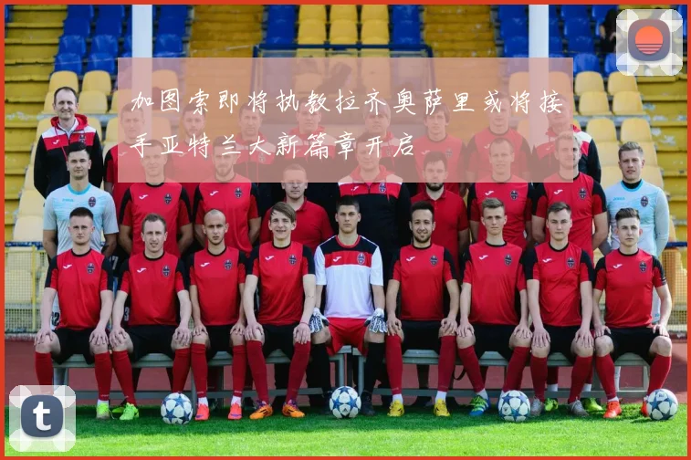 加图索即将执教拉齐奥萨里或将接手亚特兰大新篇章开启